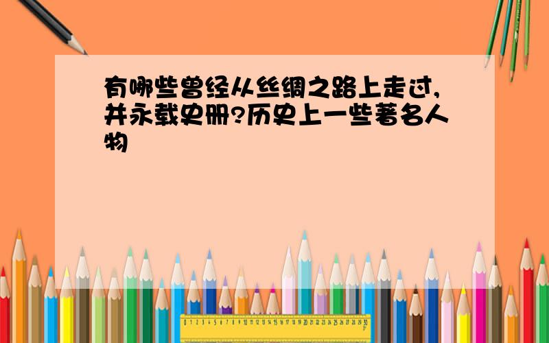 有哪些曾经从丝绸之路上走过,并永载史册?历史上一些著名人物