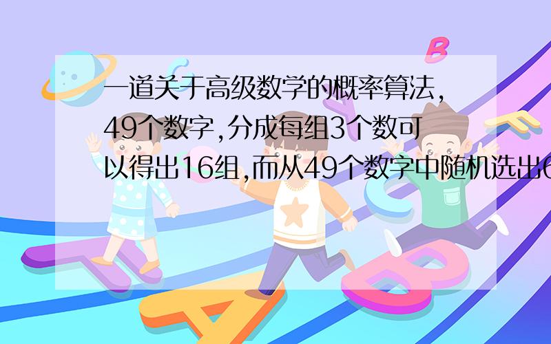 一道关于高级数学的概率算法,49个数字,分成每组3个数可以得出16组,而从49个数字中随机选出6个数其中能符合16组数里