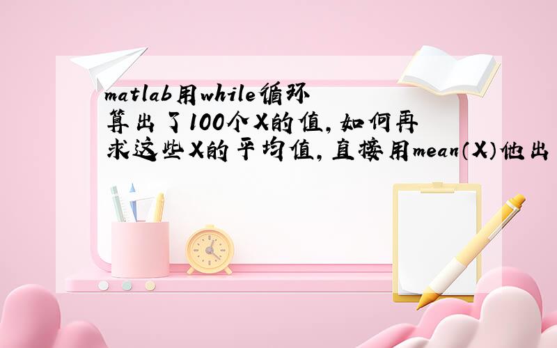 matlab用while循环算出了100个X的值,如何再求这些X的平均值,直接用mean（X）他出来的就是最后一个X值