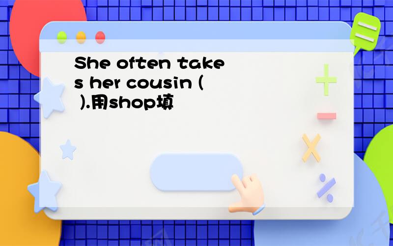 She often takes her cousin ( ).用shop填