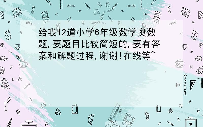 给我12道小学6年级数学奥数题,要题目比较简短的,要有答案和解题过程,谢谢!在线等~