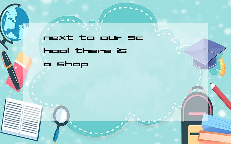 next to our school there is a shop