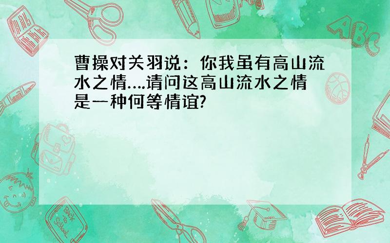 曹操对关羽说：你我虽有高山流水之情….请问这高山流水之情是一种何等情谊?