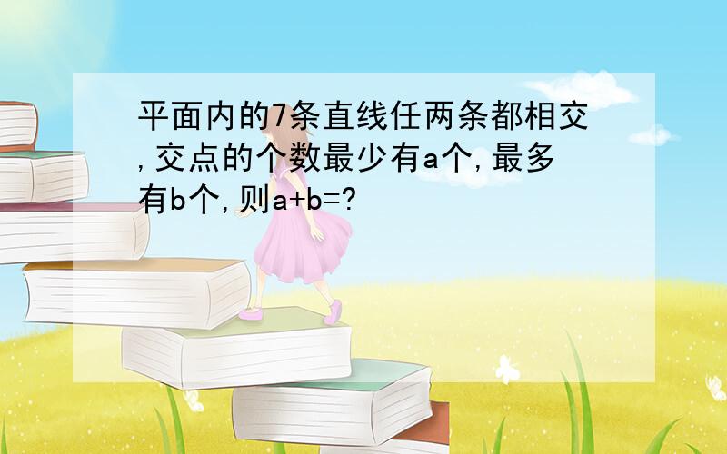 平面内的7条直线任两条都相交,交点的个数最少有a个,最多有b个,则a+b=?