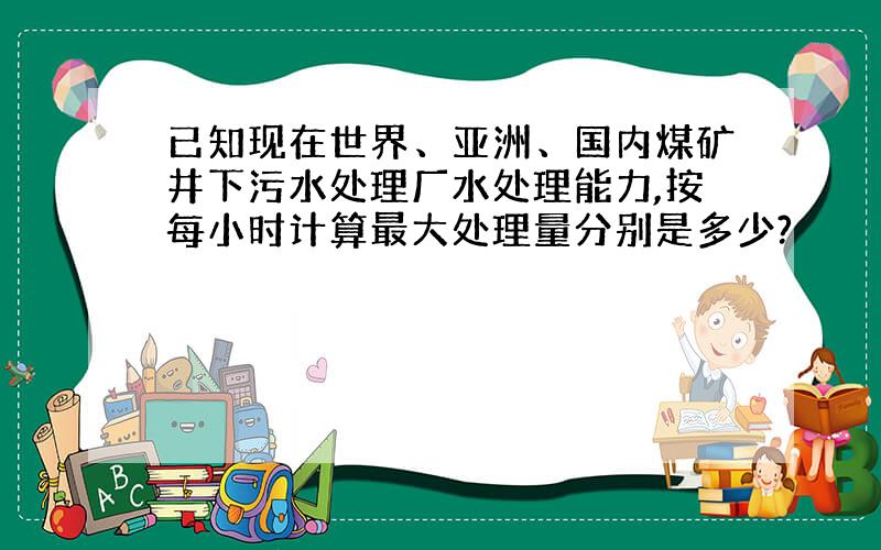 已知现在世界、亚洲、国内煤矿井下污水处理厂水处理能力,按每小时计算最大处理量分别是多少?