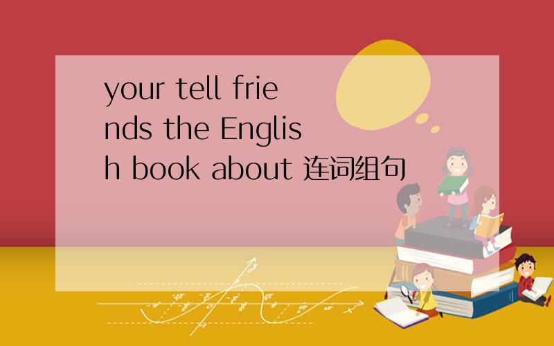 your tell friends the English book about 连词组句