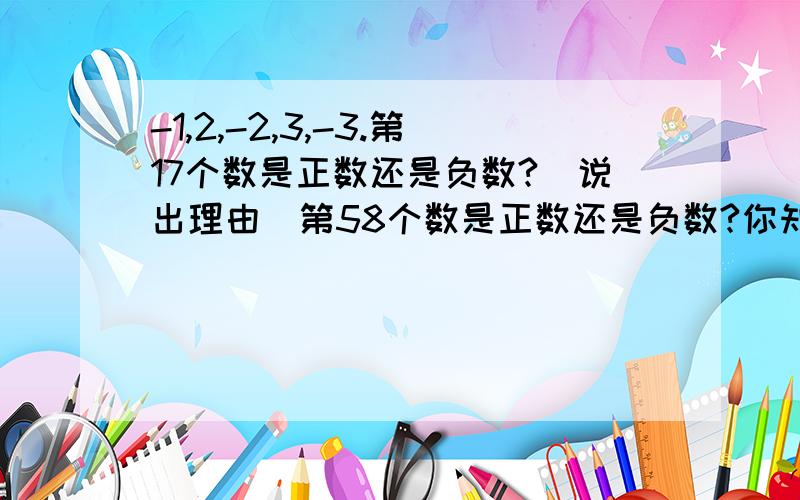 -1,2,-2,3,-3.第17个数是正数还是负数?（说出理由）第58个数是正数还是负数?你知道它是多少吗?