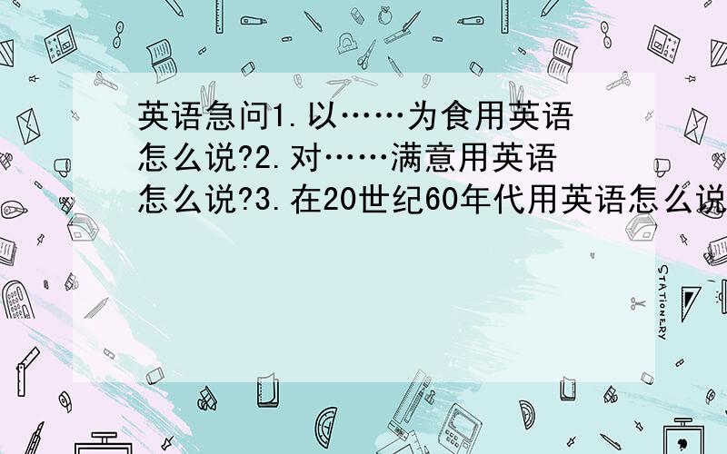 英语急问1.以……为食用英语怎么说?2.对……满意用英语怎么说?3.在20世纪60年代用英语怎么说?4.把……连在一起用