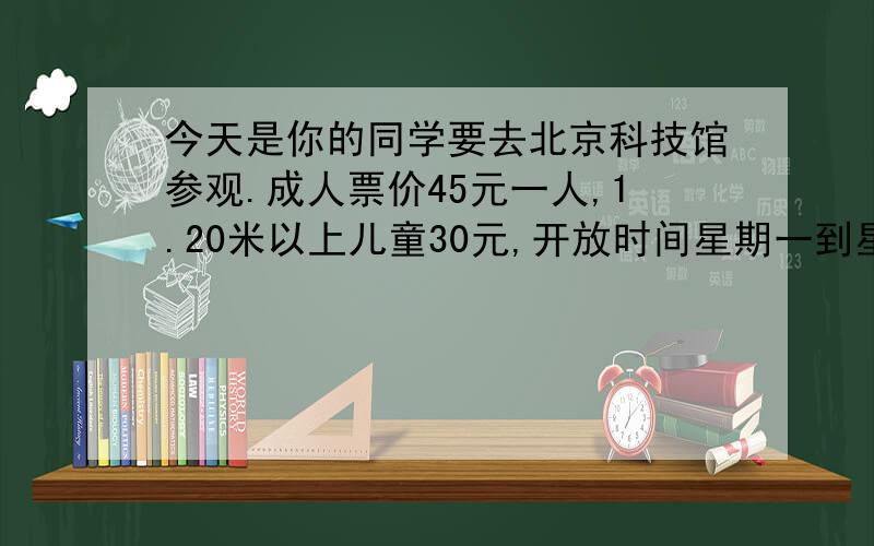 今天是你的同学要去北京科技馆参观.成人票价45元一人,1.20米以上儿童30元,开放时间星期一到星期五上午9点到下午5点