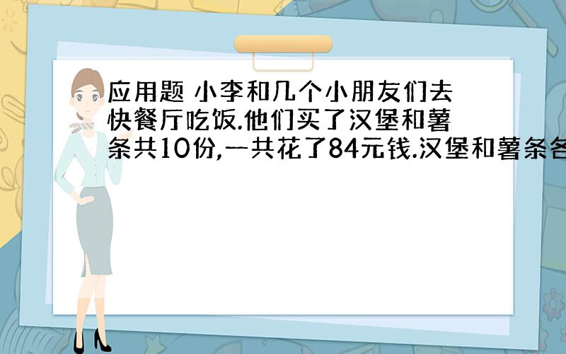 应用题 小李和几个小朋友们去快餐厅吃饭.他们买了汉堡和薯条共10份,一共花了84元钱.汉堡和薯条各买了几