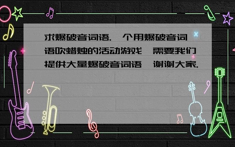 求爆破音词语.一个用爆破音词语吹蜡烛的活动游戏,需要我们提供大量爆破音词语,谢谢大家.