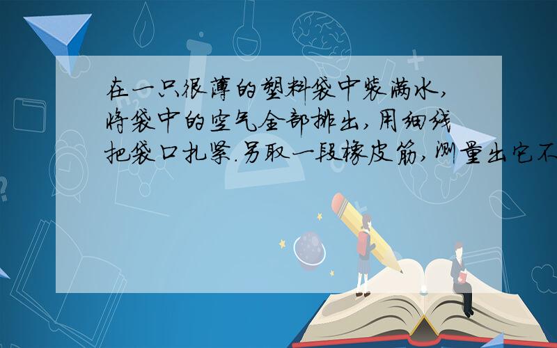 在一只很薄的塑料袋中装满水,将袋中的空气全部排出,用细线把袋口扎紧.另取一段橡皮筋,测量出它不伸长时的长度,再使橡皮筋与