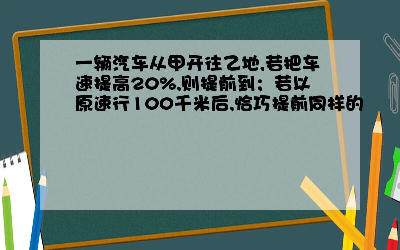 一辆汽车从甲开往乙地,若把车速提高20%,则提前到；若以原速行100千米后,恰巧提前同样的