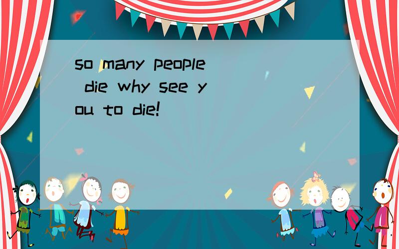 so many people die why see you to die!