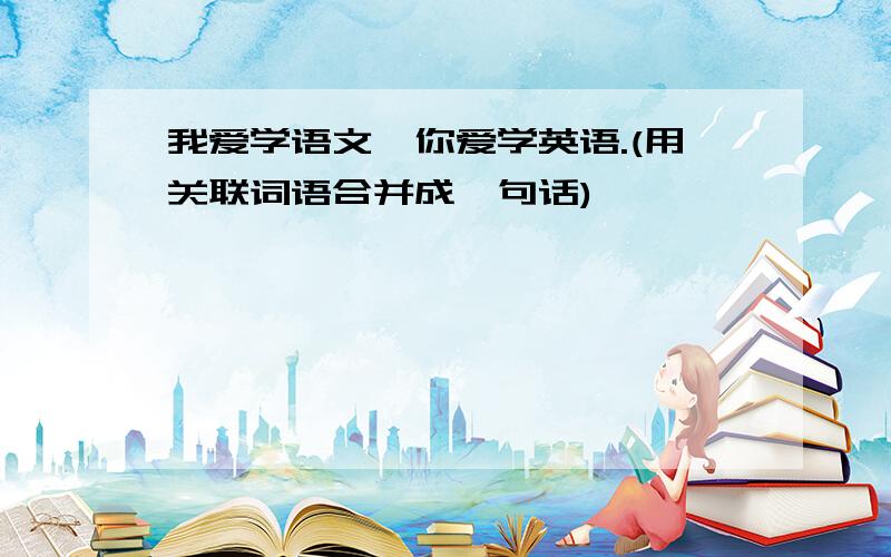 我爱学语文,你爱学英语.(用关联词语合并成一句话)