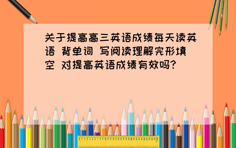 关于提高高三英语成绩每天读英语 背单词 写阅读理解完形填空 对提高英语成绩有效吗?