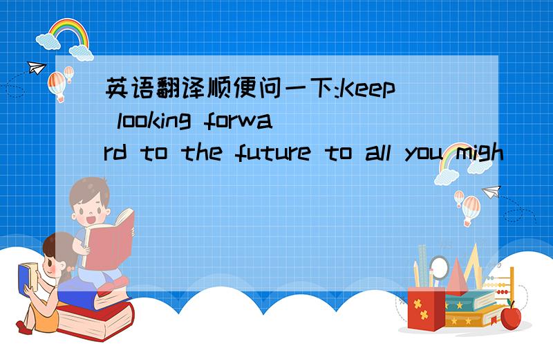 英语翻译顺便问一下:Keep looking forward to the future to all you migh