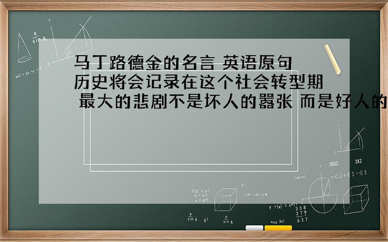 马丁路德金的名言 英语原句 历史将会记录在这个社会转型期 最大的悲剧不是坏人的嚣张 而是好人的过度沉默