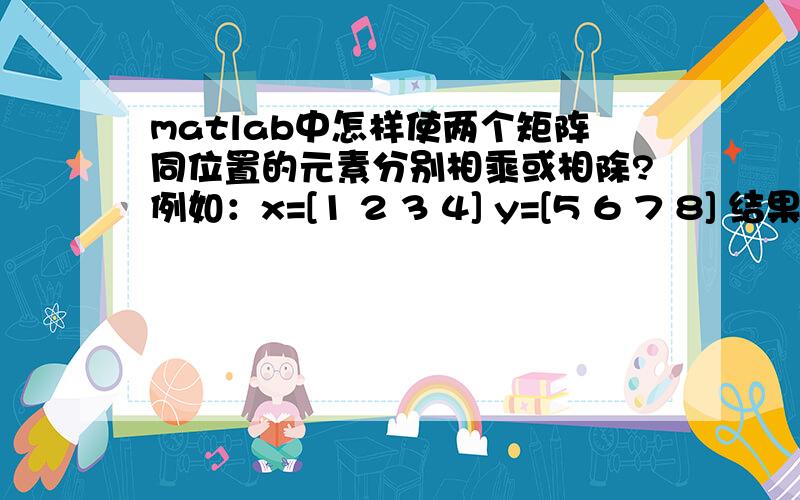 matlab中怎样使两个矩阵同位置的元素分别相乘或相除?例如：x=[1 2 3 4] y=[5 6 7 8] 结果 [5