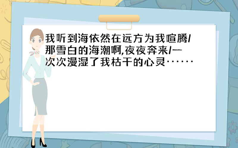 我听到海依然在远方为我喧腾/那雪白的海潮啊,夜夜奔来/一次次漫湿了我枯干的心灵······