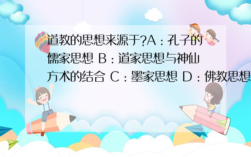 道教的思想来源于?A：孔子的儒家思想 B：道家思想与神仙方术的结合 C：墨家思想 D：佛教思想