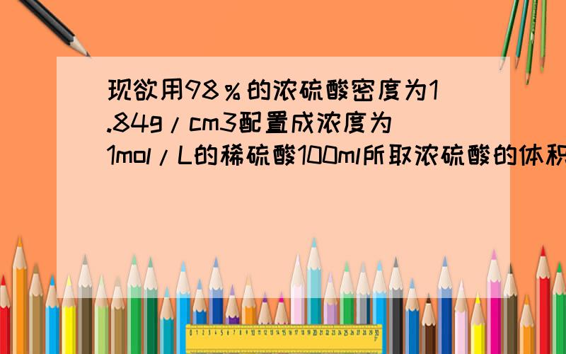 现欲用98％的浓硫酸密度为1.84g/cm3配置成浓度为1mol/L的稀硫酸100ml所取浓硫酸的体积为