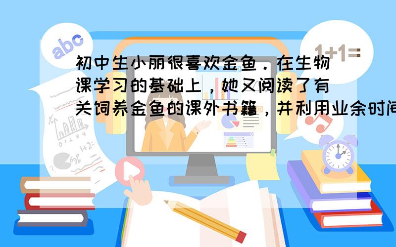 初中生小丽很喜欢金鱼。在生物课学习的基础上，她又阅读了有关饲养金鱼的课外书籍，并利用业余时间在家里开始了饲养小金鱼的试验