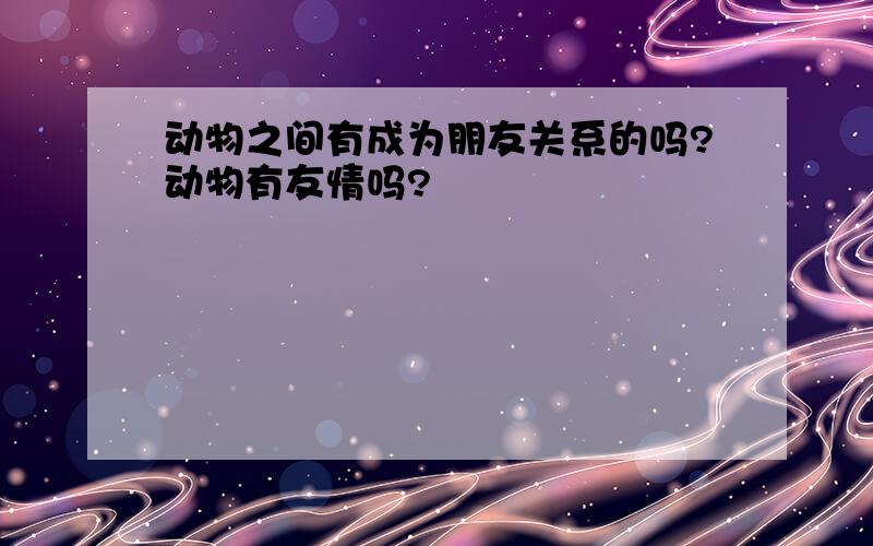 动物之间有成为朋友关系的吗?动物有友情吗?