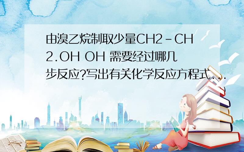 由溴乙烷制取少量CH2-CH2.OH OH 需要经过哪几步反应?写出有关化学反应方程式...