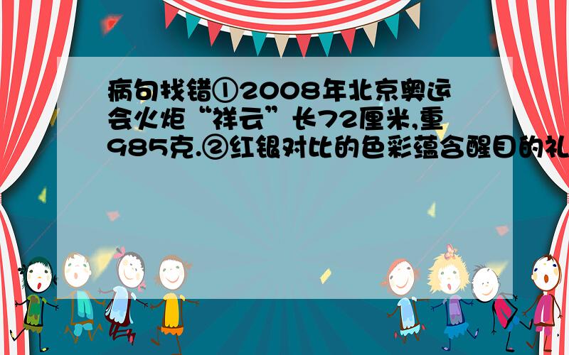 病句找错①2008年北京奥运会火炬“祥云”长72厘米,重985克.②红银对比的色彩蕴含醒目的礼堂效果,有利于各种形式的媒