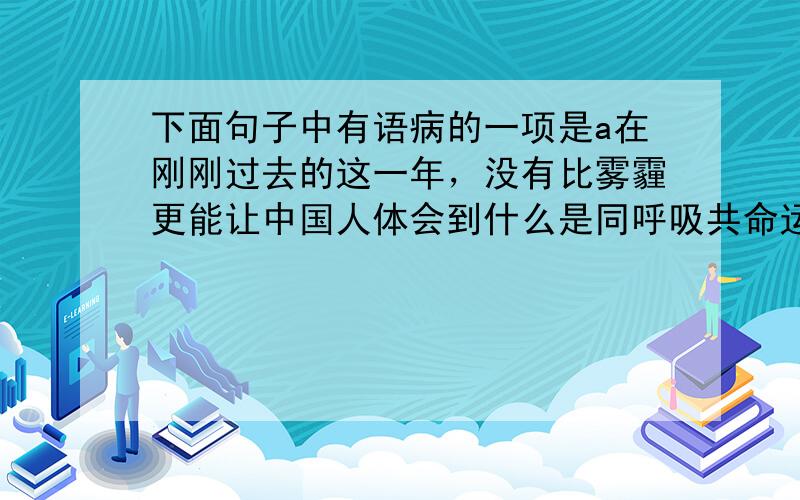 下面句子中有语病的一项是a在刚刚过去的这一年，没有比雾霾更能让中国人体会到什么是同呼吸共命运的了b市委办公室提倡开短会，