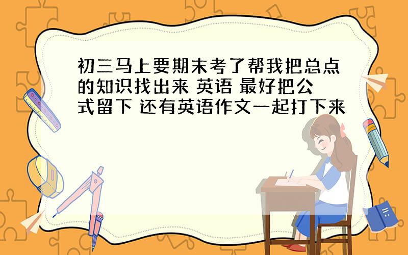 初三马上要期末考了帮我把总点的知识找出来 英语 最好把公式留下 还有英语作文一起打下来