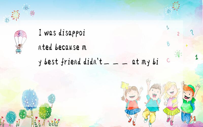 I was disappointed because my best friend didn't___ at my bi