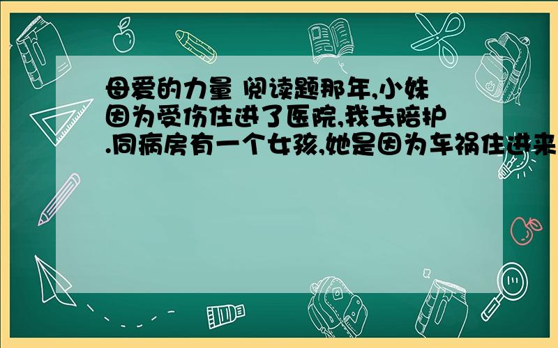 母爱的力量 阅读题那年,小妹因为受伤住进了医院,我去陪护.同病房有一个女孩,她是因为车祸住进来的.自住进来的那天起,她就