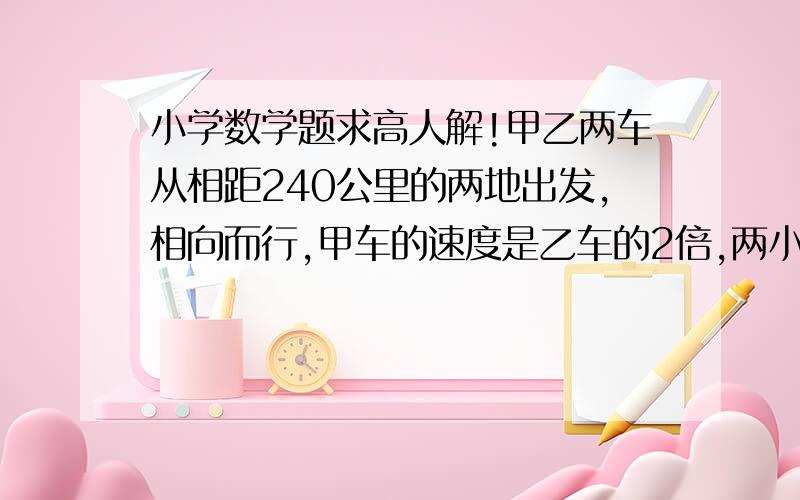 小学数学题求高人解!甲乙两车从相距240公里的两地出发,相向而行,甲车的速度是乙车的2倍,两小时后相遇,两车每小时各行多