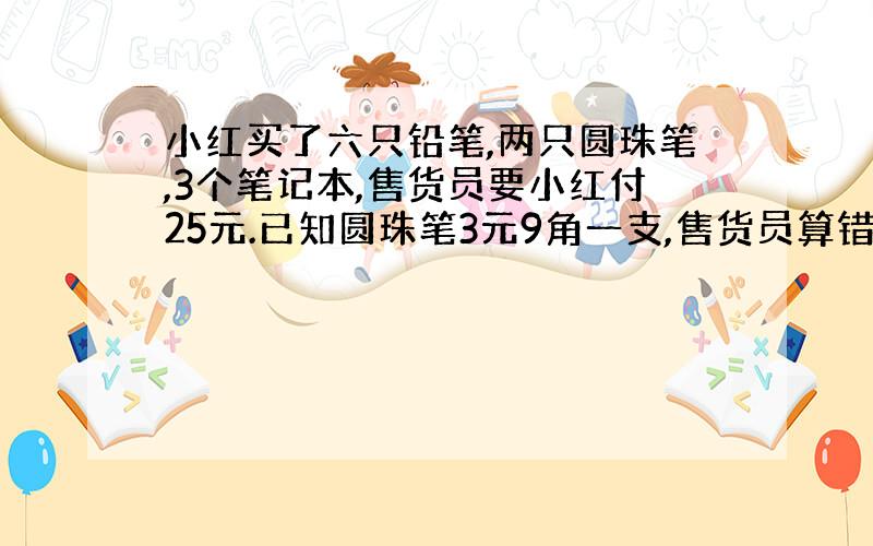 小红买了六只铅笔,两只圆珠笔,3个笔记本,售货员要小红付25元.已知圆珠笔3元9角一支,售货员算错帐了吗