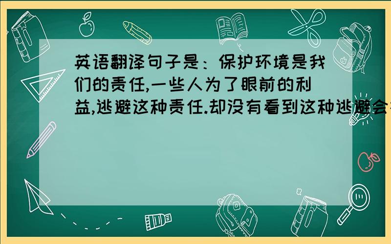 英语翻译句子是：保护环境是我们的责任,一些人为了眼前的利益,逃避这种责任.却没有看到这种逃避会在将来给我们带来更大的损失