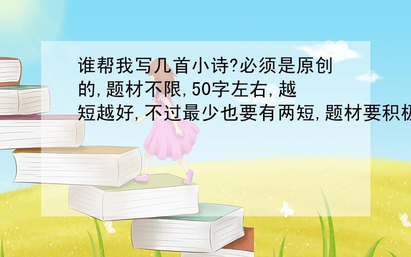 谁帮我写几首小诗?必须是原创的,题材不限,50字左右,越短越好,不过最少也要有两短,题材要积极向上,反正不是写H什么的就