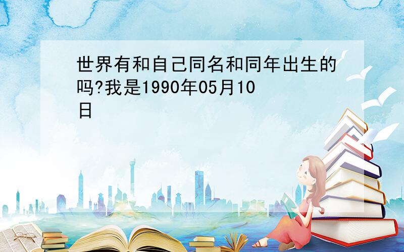 世界有和自己同名和同年出生的吗?我是1990年05月10日