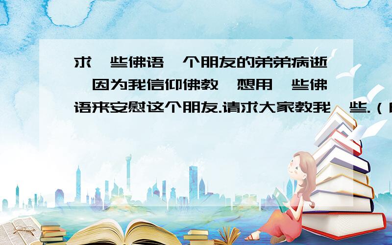 求一些佛语一个朋友的弟弟病逝,因为我信仰佛教,想用一些佛语来安慰这个朋友.请求大家教我一些.（印象中记得有一句,大意是活