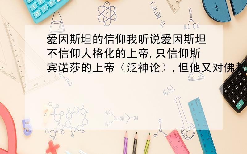 爱因斯坦的信仰我听说爱因斯坦不信仰人格化的上帝,只信仰斯宾诺莎的上帝（泛神论）,但他又对佛教有较高评论,但又不信仰佛教.