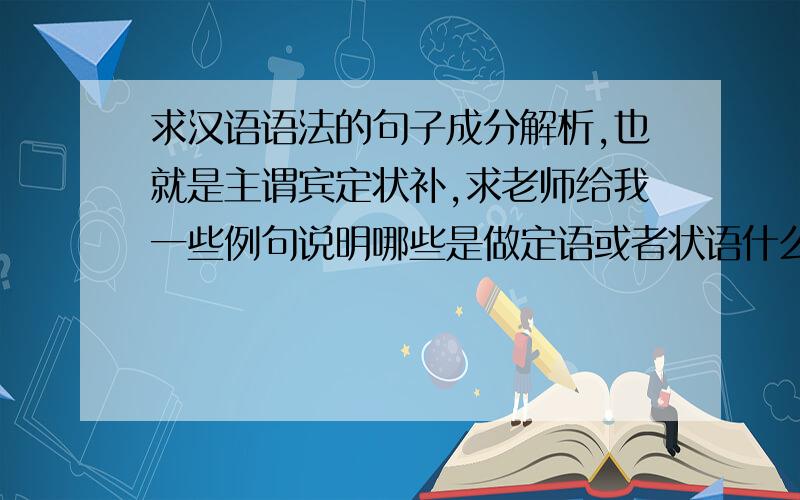 求汉语语法的句子成分解析,也就是主谓宾定状补,求老师给我一些例句说明哪些是做定语或者状语什么的,求出全部!