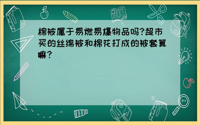 棉被属于易燃易爆物品吗?超市买的丝绵被和棉花打成的被套算嘛?