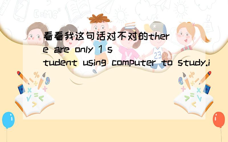 看看我这句话对不对的there are only 1 student using computer to study.i