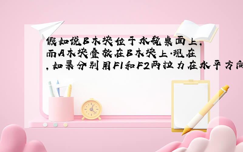 假如说B木块位于水瓶桌面上,而A木块叠放在B木块上.现在,如果分别用F1和F2两拉力在水平方向上拉动AB两木