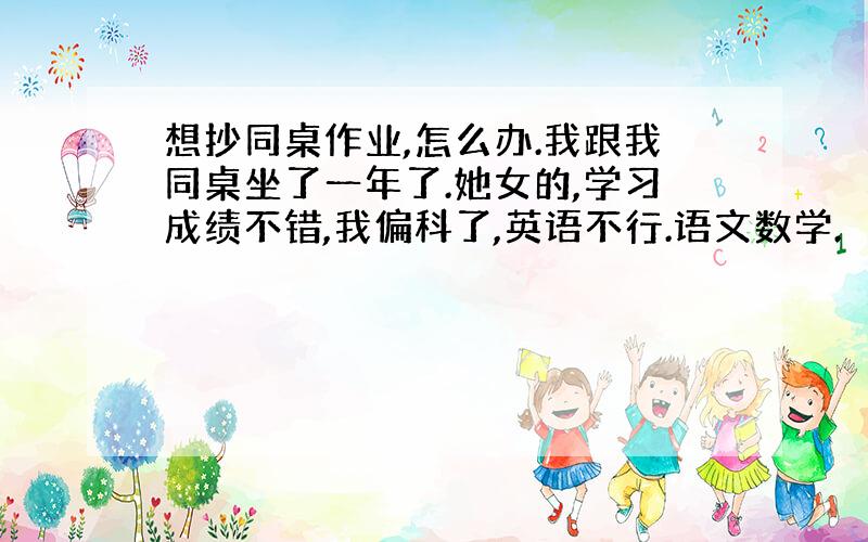 想抄同桌作业,怎么办.我跟我同桌坐了一年了.她女的,学习成绩不错,我偏科了,英语不行.语文数学.