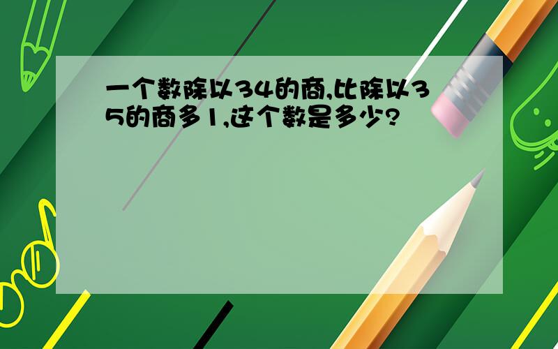 一个数除以34的商,比除以35的商多1,这个数是多少?