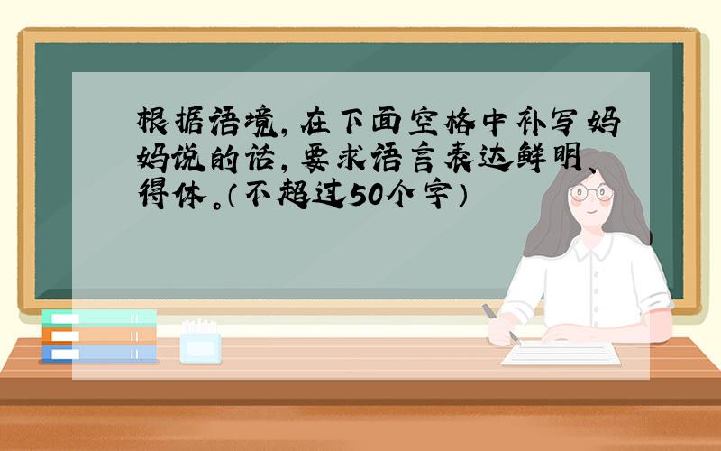 根据语境，在下面空格中补写妈妈说的话，要求语言表达鲜明、得体。（不超过50个字）