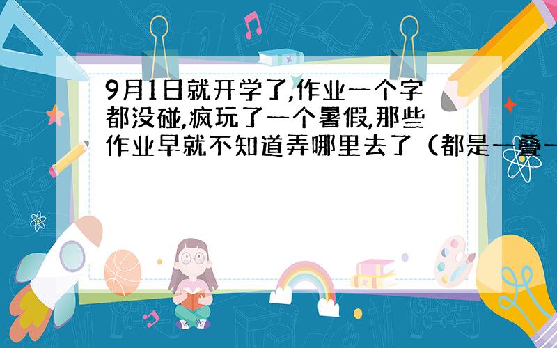 9月1日就开学了,作业一个字都没碰,疯玩了一个暑假,那些作业早就不知道弄哪里去了（都是一叠一叠的卷子）,怎么办啊,今天是