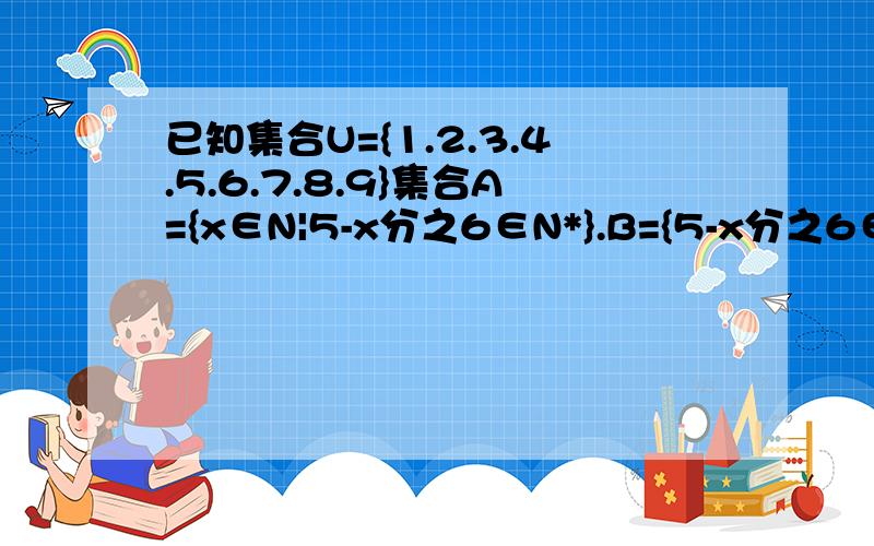 已知集合U={1.2.3.4.5.6.7.8.9}集合A={x∈N|5-x分之6∈N*}.B={5-x分之6∈N*|X∈